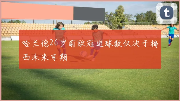 哈兰德26岁前欧冠进球数仅次于梅西未来可期