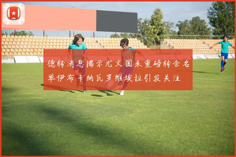 德转消息揭示尤文国米重磅转会名单伊布卡纳瓦罗维埃拉引发关注