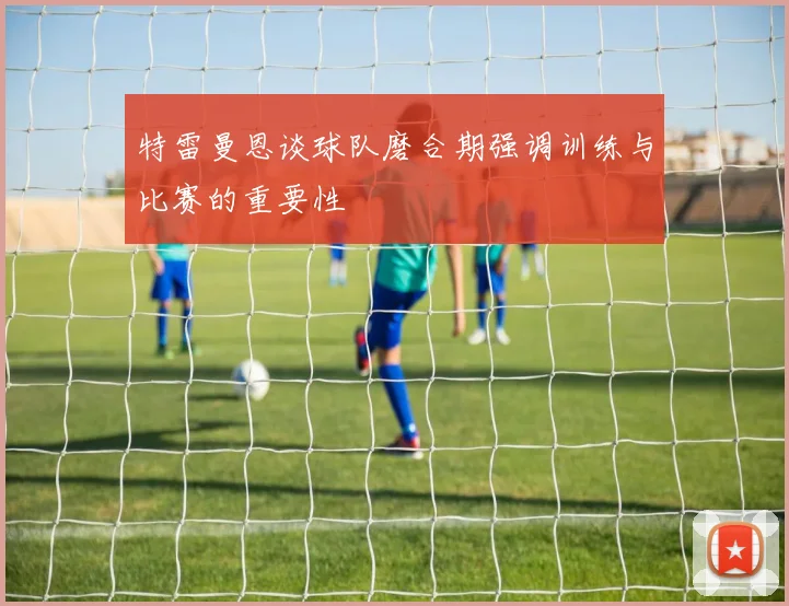 特雷曼恩谈球队磨合期强调训练与比赛的重要性