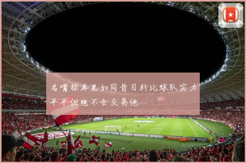 名嘴称库里如同昔日科比球队实力平平但绝不会交易他