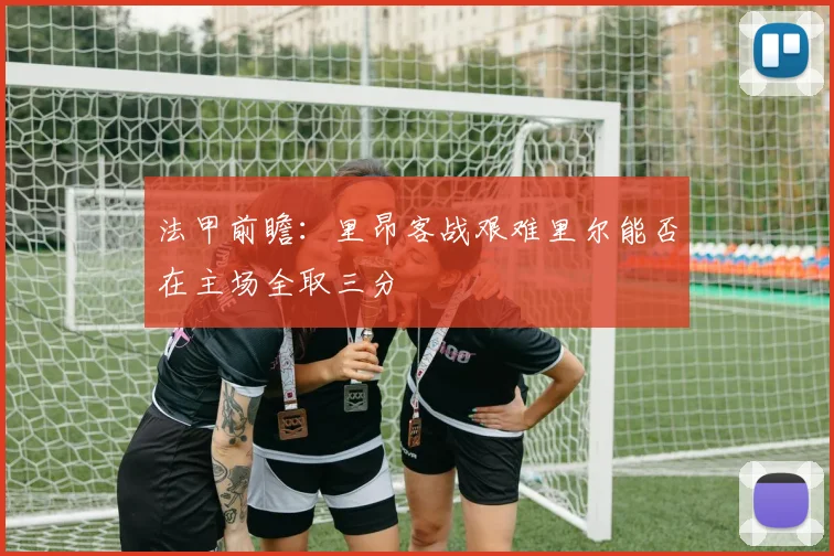 法甲前瞻：里昂客战艰难里尔能否在主场全取三分