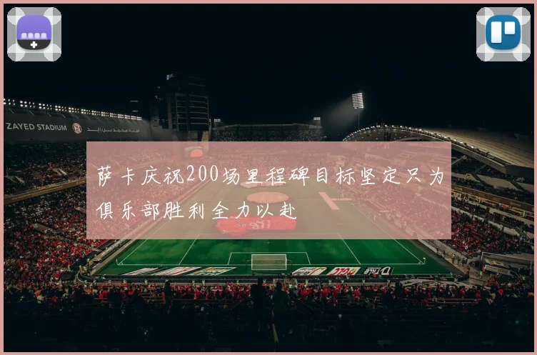 萨卡庆祝200场里程碑目标坚定只为俱乐部胜利全力以赴