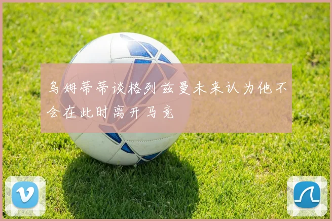 乌姆蒂蒂谈格列兹曼未来认为他不会在此时离开马竞