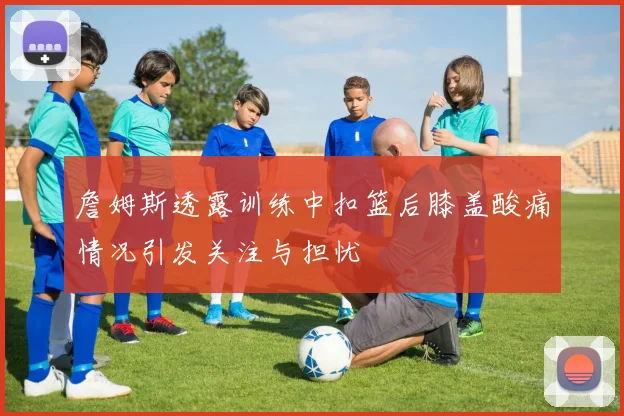 詹姆斯透露训练中扣篮后膝盖酸痛情况引发关注与担忧