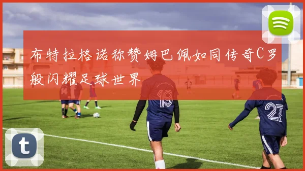 布特拉格诺称赞姆巴佩如同传奇C罗般闪耀足球世界