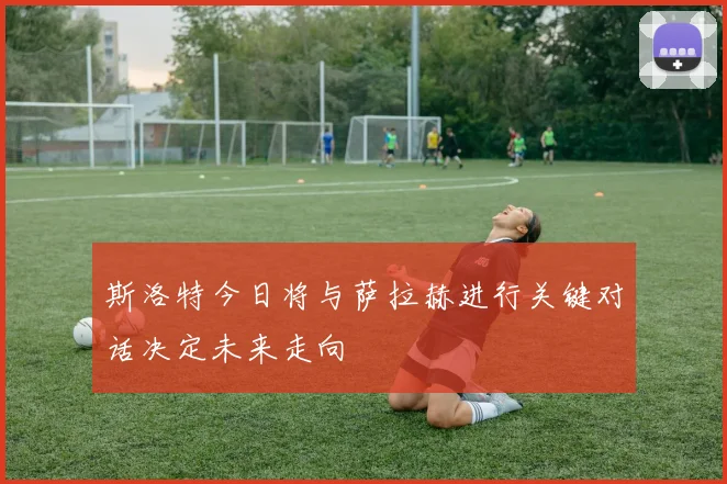 斯洛特今日将与萨拉赫进行关键对话决定未来走向