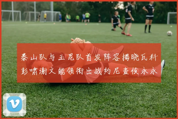 泰山队与玉昆队首发阵容揭晓瓦科彭啸谢文能领衔出战约尼查侯永永参赛