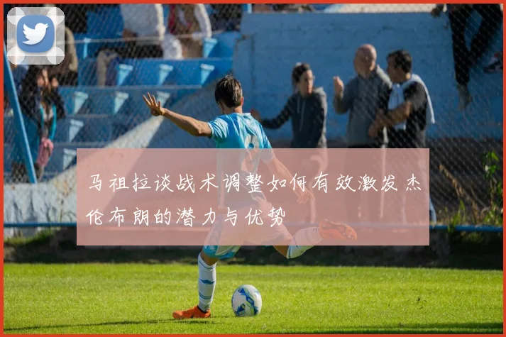 马祖拉谈战术调整如何有效激发杰伦布朗的潜力与优势