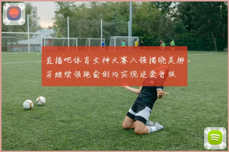 直播吧体育女神大赛八强揭晓吴柳芳继续领跑俞俐均实现逆袭晋级