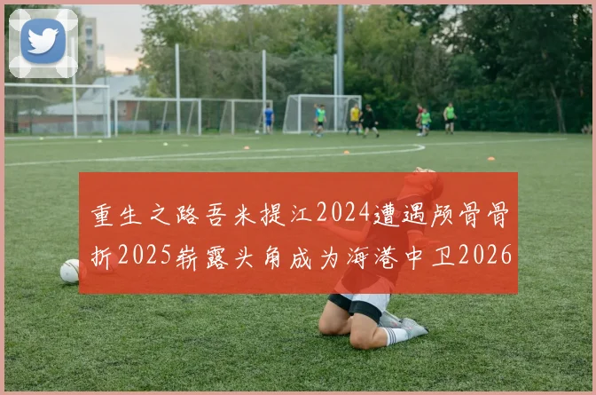 重生之路吾米提江2024遭遇颅骨骨折2025崭露头角成为海港中卫2026冲击U23冠军