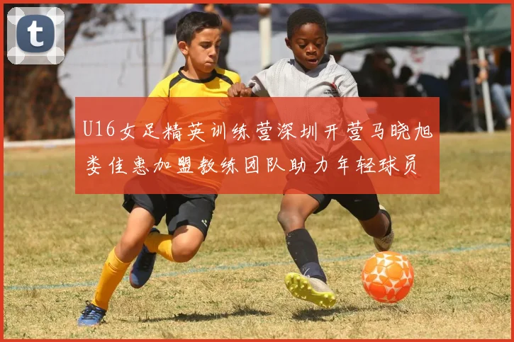 U16女足精英训练营深圳开营马晓旭娄佳惠加盟教练团队助力年轻球员成长