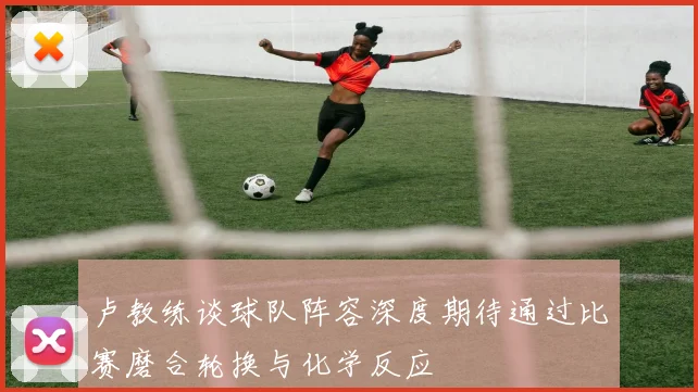卢教练谈球队阵容深度期待通过比赛磨合轮换与化学反应