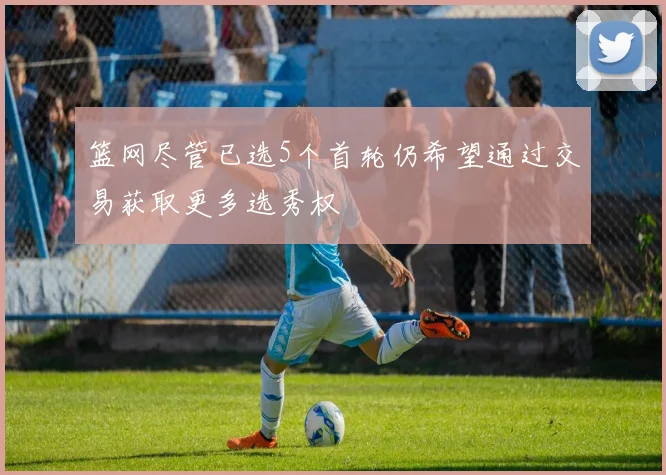 篮网尽管已选5个首轮仍希望通过交易获取更多选秀权