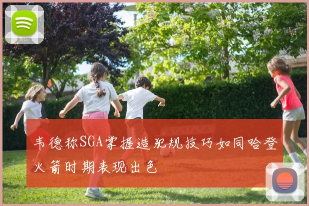 韦德称SGA掌握造犯规技巧如同哈登火箭时期表现出色