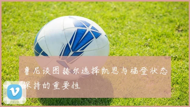 鲁尼谈图赫尔选择凯恩与福登状态保持的重要性