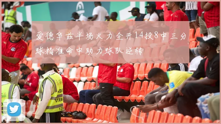 爱德华兹半场火力全开14投8中三分球精准命中助力球队逆转