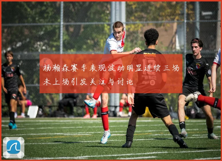 杨瀚森赛季表现波动明显连续三场未上场引发关注与讨论