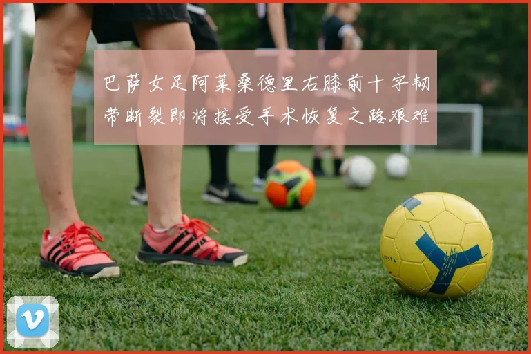 巴萨女足阿莱桑德里右膝前十字韧带断裂即将接受手术恢复之路艰难
