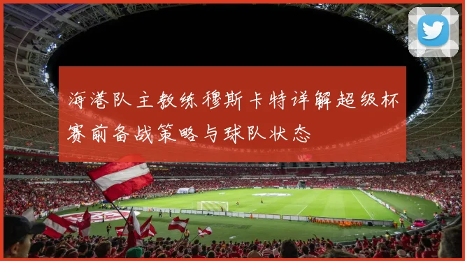 海港队主教练穆斯卡特详解超级杯赛前备战策略与球队状态