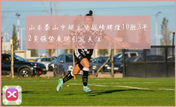 山东泰山中超主场战绩辉煌10胜3平2负强势表现引发关注