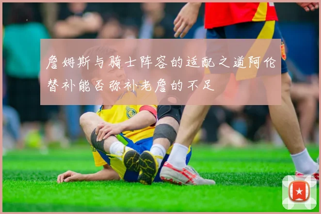 詹姆斯与骑士阵容的适配之道阿伦替补能否弥补老詹的不足