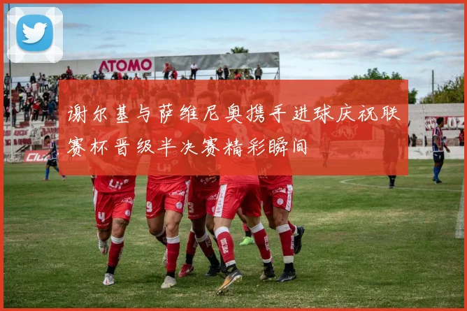 谢尔基与萨维尼奥携手进球庆祝联赛杯晋级半决赛精彩瞬间