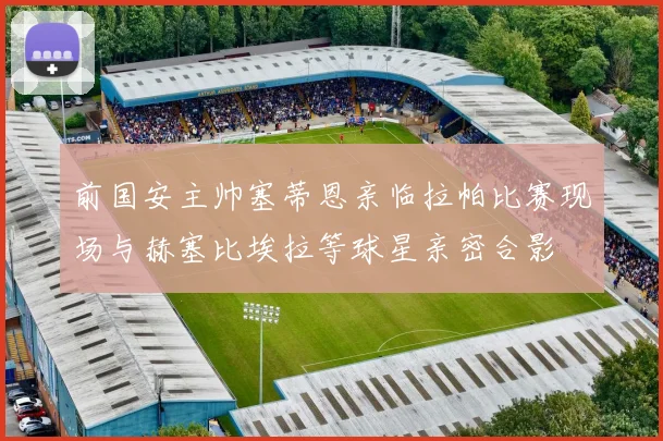 前国安主帅塞蒂恩亲临拉帕比赛现场与赫塞比埃拉等球星亲密合影