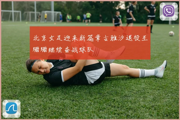 北京女足迎来新篇章古雅沙退役王珊珊继续奋战球队
