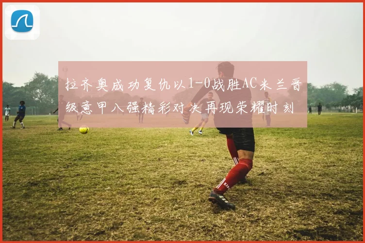 拉齐奥成功复仇以1-0战胜AC米兰晋级意甲八强精彩对决再现荣耀时刻