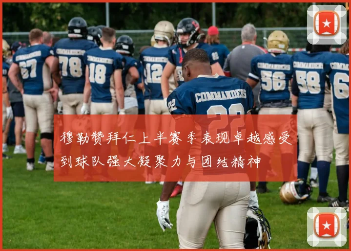 穆勒赞拜仁上半赛季表现卓越感受到球队强大凝聚力与团结精神