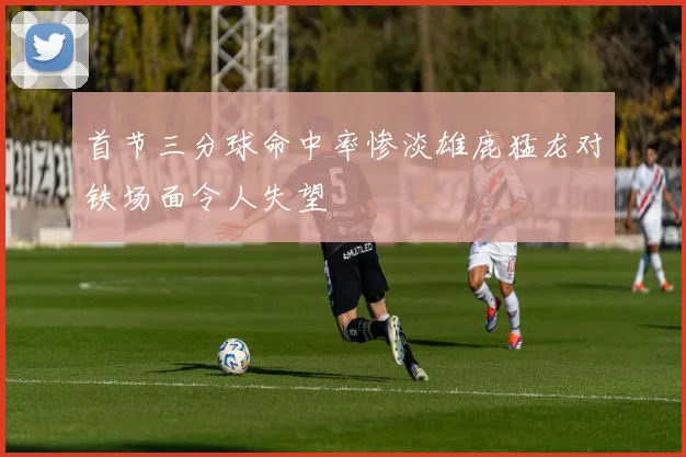 首节三分球命中率惨淡雄鹿猛龙对铁场面令人失望