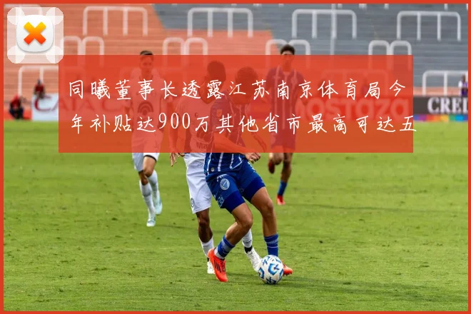 同曦董事长透露江苏南京体育局今年补贴达900万其他省市最高可达五千万